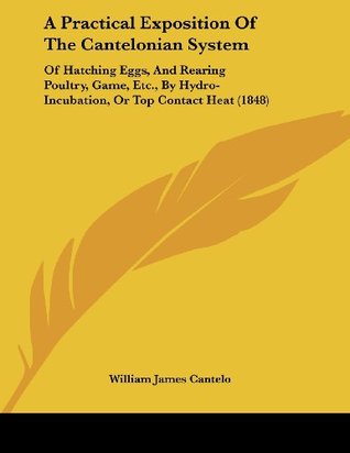 Read Online A Practical Exposition of the Cantelonian System: Of Hatching Eggs, and Rearing Poultry, Game, Etc., by Hydro-Incubation, or Top Contact Heat (1848) - William James Cantelo | PDF