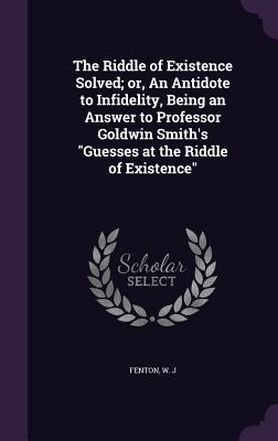 Read The Riddle of Existence Solved; Or, an Antidote to Infidelity, Being an Answer to Professor Goldwin Smith's Guesses at the Riddle of Existence - W.J. Fenton file in PDF