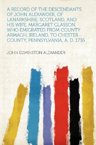 Full Download A Record of the Descendants of John Alexander, of Lanarkshire, Scotland, and His Wife, Margaret Glasson, Who Emigrated from County Armagh, Ireland, to Chester County, Pennsylvania, A. D. 1736 - John Edminston Alexander | PDF