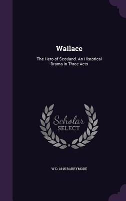 Read Online Wallace: The Hero of Scotland. an Historical Drama in Three Acts - W D 1845 Barrymore | PDF