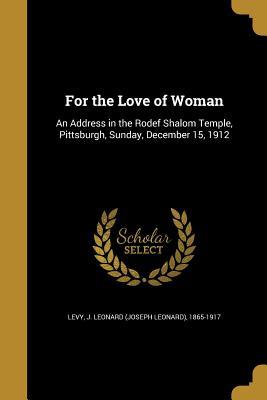 Read Online For the Love of Woman: An Address in the Rodef Shalom Temple, Pittsburgh, Sunday, December 15, 1912 - J Leonard (Joseph Leonard) 1865- Levy | PDF