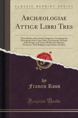 Full Download Arch�ologiae Attic� Libri Tres: Three Bookes of the Attick Antiquities, Containing the Description of the Cities Glory, Government, Division of the People, and Townes Within the Athenian Territories, Their Religion, Superstition, Sacrifices - Francis Rous | PDF