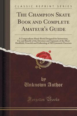 Read Online The Champion Skate Book and Complete Amateur's Guide: A Compendious Hand-Book Designed for Instruction, Use and Benefit of the Devotees and Aspirants of the Most Healthful, Graceful and Exilarating of All Gymnastic Exercises (Classic Reprint) - Unknown file in ePub