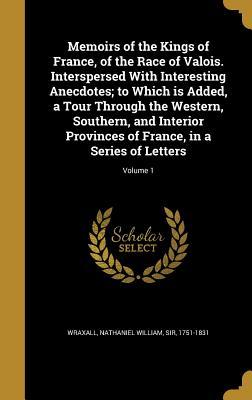 Read Online Memoirs of the Kings of France, of the Race of Valois. Interspersed with Interesting Anecdotes; To Which Is Added, a Tour Through the Western, Southern, and Interior Provinces of France, in a Series of Letters; Volume 1 - Nathaniel William Wraxall file in ePub