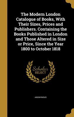 Read The Modern London Catalogue of Books, with Their Sizes, Prices and Publishers. Containing the Books Published in London and Those Altered in Size or Price, Since the Year 1800 to October 1818 - Anonymous file in PDF