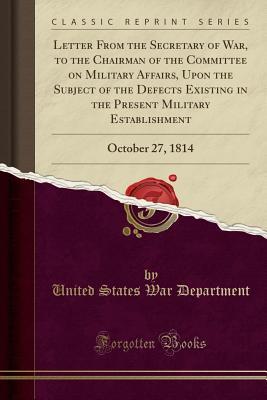 Full Download Letter from the Secretary of War, to the Chairman of the Committee on Military Affairs, Upon the Subject of the Defects Existing in the Present Military Establishment: October 27, 1814 (Classic Reprint) - U.S. Department of War | ePub