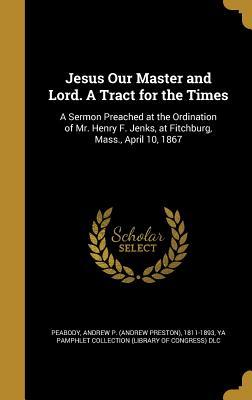 Full Download Jesus Our Master and Lord. a Tract for the Times: A Sermon Preached at the Ordination of Mr. Henry F. Jenks, at Fitchburg, Mass., April 10, 1867 - Andrew Preston Peabody file in ePub