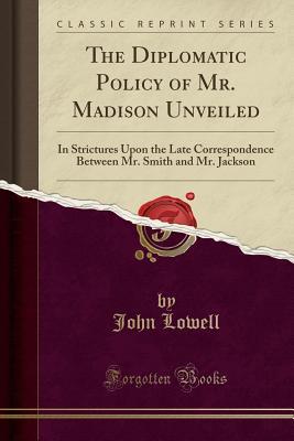 Download The Diplomatic Policy of Mr. Madison Unveiled: In Strictures Upon the Late Correspondence Between Mr. Smith and Mr. Jackson (Classic Reprint) - John Lowell | PDF