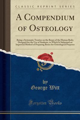 Download A Compendium of Osteology: Being a Systematic Treatise on the Bones of the Human Body; Designed for the Use of Students, to Which Is Subjoined an Improved Method of Preparing Bones for Osteological Purposes (Classic Reprint) - George Witt file in PDF