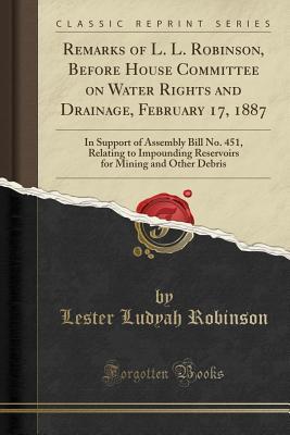 Download Remarks of L. L. Robinson, Before House Committee on Water Rights and Drainage, February 17, 1887: In Support of Assembly Bill No. 451, Relating to Impounding Reservoirs for Mining and Other Debris (Classic Reprint) - Lester Ludyah Robinson file in ePub