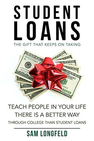 Read Online Student Loans: The Gift That Keeps On Taking: Teach People In Your Life There Is A Better Way Through College Than Student Loans (Pay Off, Dept, Scam, Quickly, College, School Book 1) - Sam Longfeld | PDF