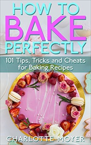 Download HOW TO BAKE: BAKING: 101 Tips, Tricks and Cheats for Perfect Baking (Desserts Bread Cookie Pastry) - Charlotte Moyer | PDF