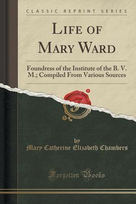 Download Life of Mary Ward: Foundress of the Institute of the B. V. M.; Compiled from Various Sources (Classic Reprint) - Mary Catherine Elizabeth Chambers | ePub