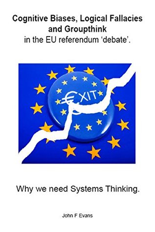 Full Download Cognitive Biases, Logical Fallacies & Groupthink in the EU referendum 'debate'.: Why we need Systems Thinking. - J Evans file in PDF