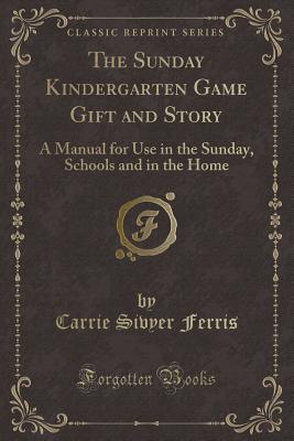 Full Download The Sunday Kindergarten Game Gift and Story: A Manual for Use in the Sunday, Schools and in the Home (Classic Reprint) - Carrie Sivyer Ferris file in PDF