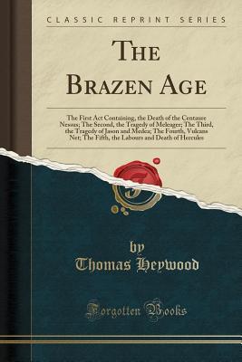 Read The Brazen Age: The First ACT Containing, the Death of the Centaure Nessus; The Second, the Tragedy of Meleager; The Third, the Tragedy of Jason and Medea; The Fourth, Vulcans Net; The Fifth, the Labours and Death of Hercules (Classic Reprint) - Thomas Heywood | PDF