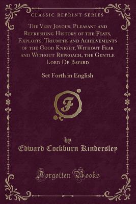 Read Online The Very Joyous, Pleasant and Refreshing History of the Feats, Exploits, Triumphs and Achievements of the Good Knight, Without Fear and Without Reproach, the Gentle Lord de Bayard: Set Forth in English (Classic Reprint) - Edward Cockburn Kindersley file in PDF