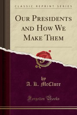 Read Our Presidents and How We Make Them (Classic Reprint) - Alexander K. McClure | PDF