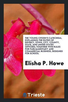 Download The Young Citizen's Catechism, Explaining the Duties of District, Town, City, County, State, and United States Officers; Together with Rules for Parliamentary and Commercial Business, Designed for School - Elisha P Howe | ePub