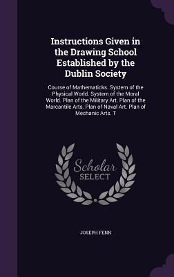 Download Instructions Given in the Drawing School Established by the Dublin Society: Course of Mathematicks. System of the Physical World. System of the Moral World. Plan of the Military Art. Plan of the Marcantile Arts. Plan of Naval Art. Plan of Mechanic Arts. T - Joseph Fenn | PDF