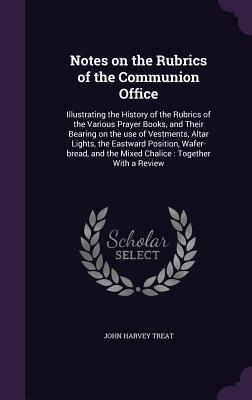 Read Notes on the Rubrics of the Communion Office: Illustrating the History of the Rubrics of the Various Prayer Books, and Their Bearing on the Use of Vestments, Altar Lights, the Eastward Position, Wafer-Bread, and the Mixed Chalice: Together with a Review - John Harvey Treat file in PDF