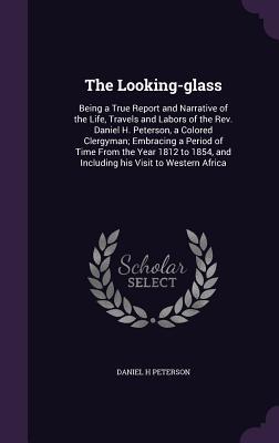 Full Download The Looking-Glass: Being a True Report and Narrative of the Life, Travels and Labors of the REV. Daniel H. Peterson, a Colored Clergyman; Embracing a Period of Time from the Year 1812 to 1854, and Including His Visit to Western Africa - Daniel H Peterson file in ePub