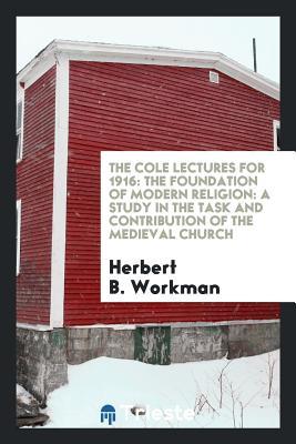 Read Online The Cole Lectures for 1916: The Foundation of Modern Religion: A Study in the Task and Contribution of the Medieval Church - Herbert B Workman | PDF