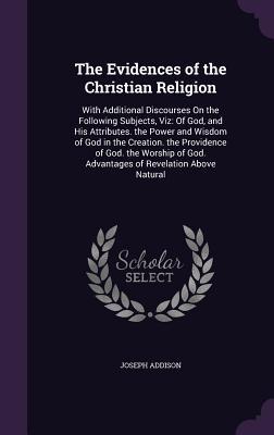 Full Download The Evidences of the Christian Religion: With Additional Discourses on the Following Subjects, Viz: Of God, and His Attributes. the Power and Wisdom of God in the Creation. the Providence of God. the Worship of God. Advantages of Revelation Above Natural - Joseph Addison | PDF