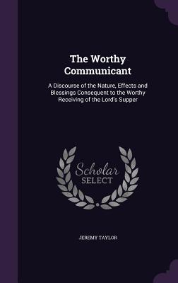 Read Online The Worthy Communicant: A Discourse of the Nature, Effects and Blessings Consequent to the Worthy Receiving of the Lord's Supper - Jeremy Taylor file in ePub
