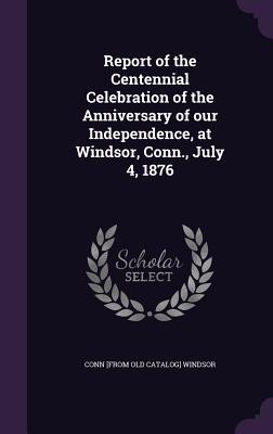 Read Online Report of the Centennial Celebration of the Anniversary of Our Independence, at Windsor, Conn., July 4, 1876 - Windsor Connecticut file in ePub