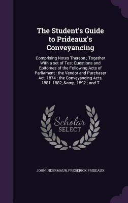 Read Online The Student's Guide to Prideaux's Conveyancing: Comprising Notes Thereon; Together with a Set of Test Questions and Epitomes of the Following Acts of Parliament: The Vendor and Purchaser ACT, 1874; The Conveyancing Acts, 1881, 1882, & 1892; And T - John Indermaur | PDF