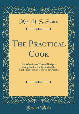 Read The Practical Cook: A Collection of Tested Recipes Compiled for the Benefit of the First Presbyterian Church of Omaha (Classic Reprint) - D.S. Sears | PDF