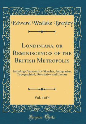 Download Londiniana, or Reminiscences of the British Metropolis, Vol. 4 of 4: Including Characteristic Sketches, Antiquarian, Topographical, Descriptive, and Literary (Classic Reprint) - Edward Wedlake Brayley | PDF