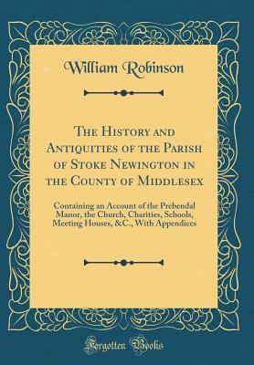 Full Download The History and Antiquities of the Parish of Stoke Newington in the County of Middlesex: Containing an Account of the Prebendal Manor, the Church, Charities, Schools, Meeting Houses, &c., with Appendices (Classic Reprint) - William Robinson file in ePub
