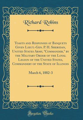 Read Online Toasts and Responses at Banquets Given Lieut.-Gen. P. H. Sheridan, United States Army, commander, by the Military Order of the Loyal Legion of the United States, Commandery of the State of Illinois: March 6, 1882-3 (Classic Reprint) - Richard Robins | PDF
