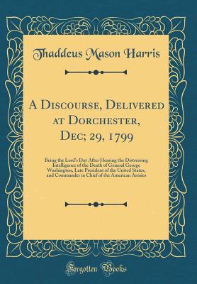 Read A Discourse, Delivered at Dorchester, Dec; 29, 1799: Being the Lord's Day After Hearing the Distressing Intelligence of the Death of General George Washington, Late President of the United States, and Commander in Chief of the American Armies - Thaddeus Mason Harris | PDF