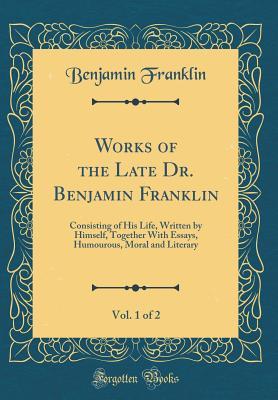 Read Online Works of the Late Dr. Benjamin Franklin, Vol. 1 of 2: Consisting of His Life, Written by Himself, Together with Essays, Humourous, Moral and Literary (Classic Reprint) - Benjamin Franklin file in PDF