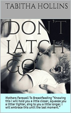 Full Download Don’t Latch Go: Mothers Farewell To Breastfeeding “Knowing this I will hold you a little closer, squeeze you a littler tighter, sing to you a little longer.  I will embrace this until the last moment.” - Tabitha Hollins file in PDF