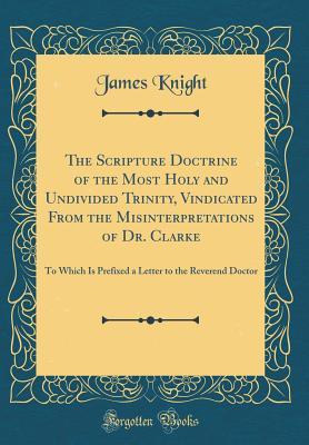Read Online The Scripture Doctrine of the Most Holy and Undivided Trinity, Vindicated from the Misinterpretations of Dr. Clarke: To Which Is Prefixed a Letter to the Reverend Doctor (Classic Reprint) - James Knight file in PDF