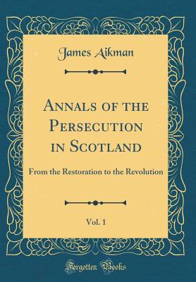 Read Annals of the Persecution in Scotland, Vol. 1: From the Restoration to the Revolution (Classic Reprint) - James Aikman | ePub
