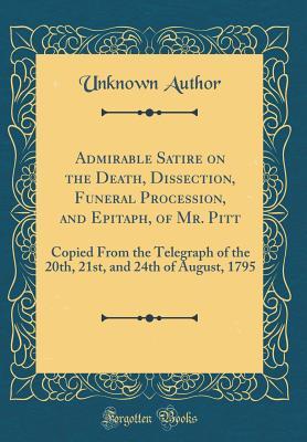 Download Admirable Satire on the Death, Dissection, Funeral Procession, and Epitaph, of Mr. Pitt: Copied from the Telegraph of the 20th, 21st, and 24th of August, 1795 (Classic Reprint) - Unknown | PDF