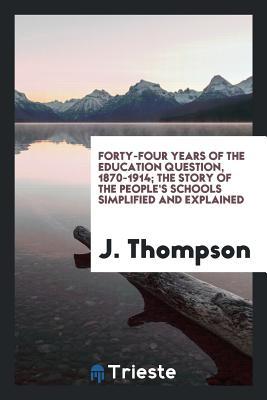 Read Online Forty-Four Years of the Education Question, 1870-1914; The Story of the People's Schools Simplified and Explained - J Thompson file in ePub
