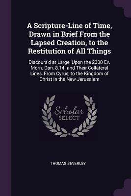 Read A Scripture-Line of Time, Drawn in Brief from the Lapsed Creation, to the Restitution of All Things: Discours'd at Large, Upon the 2300 Ev. Morn. Dan. 8.14. and Their Collateral Lines, from Cyrus, to the Kingdom of Christ in the New Jerusalem - Thomas Beverley file in ePub