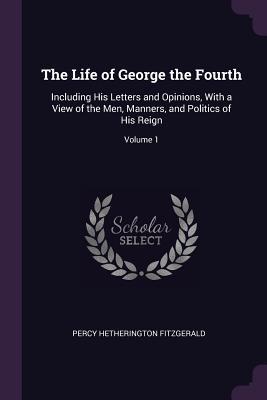 Download The Life of George the Fourth: Including His Letters and Opinions, with a View of the Men, Manners, and Politics of His Reign; Volume 1 - Percy Hetherington Fitzgerald | PDF