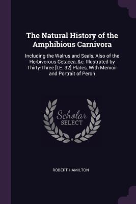 Download The Natural History of the Amphibious Carnivora: Including the Walrus and Seals, Also of the Herbivorous Cetacea, &c. Illustrated by Thirty-Three [i.E. 32] Plates, with Memoir and Portrait of Peron - Robert Hamilton file in PDF