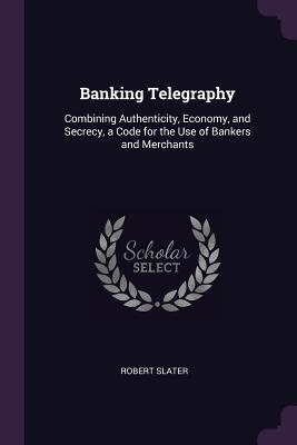 Download Banking Telegraphy: Combining Authenticity, Economy, and Secrecy, a Code for the Use of Bankers and Merchants - Robert Slater file in PDF