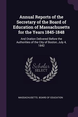 Read Annual Reports of the Secretary of the Board of Education of Massachusetts for the Years 1845-1848: And Oration Delivered Before the Authorities of the City of Boston, July 4, 1842 - Massachusetts Board of Education | PDF