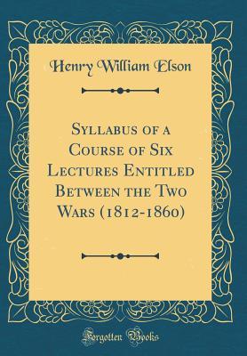 Read Online Syllabus of a Course of Six Lectures Entitled Between the Two Wars (1812-1860) (Classic Reprint) - Henry William Elson file in PDF