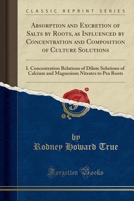 Read Absorption and Excretion of Salts by Roots, as Influenced by Concentration and Composition of Culture Solutions: I. Concentration Relations of Dilute Solutions of Calcium and Magnesium Nitrates to Pea Roots (Classic Reprint) - Rodney Howard True | ePub