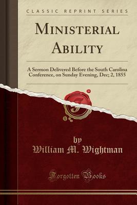 Full Download Ministerial Ability: A Sermon Delivered Before the South Carolina Conference, on Sunday Evening, Dec; 2, 1855 (Classic Reprint) - William M Wightman | PDF